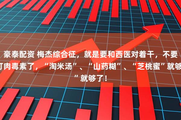 豪泰配资 梅杰综合征，就是要和西医对着干，不要再打肉毒素了，“淘米汤”、“山药糊”、“芝桃蜜”就够了！