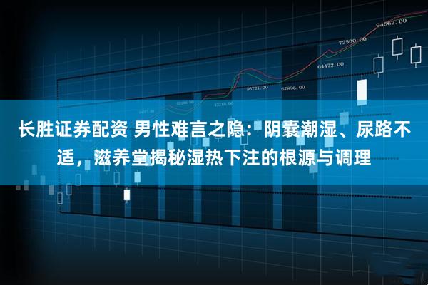 长胜证券配资 男性难言之隐：阴囊潮湿、尿路不适，滋养堂揭秘湿热下注的根源与调理